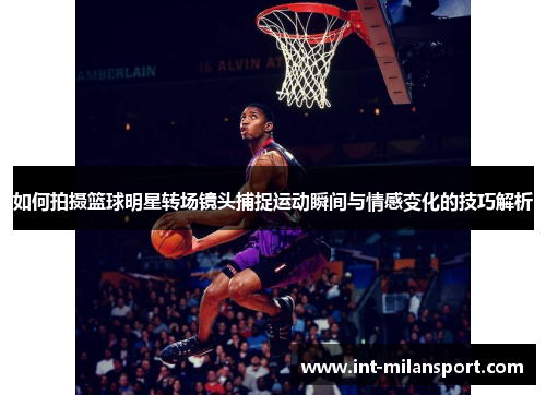 如何拍摄篮球明星转场镜头捕捉运动瞬间与情感变化的技巧解析