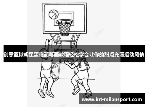 创意篮球明星蛋糕简笔画教程轻松学会让你的甜点充满运动风情 创意篮球明星蛋糕简笔画教程轻松学会让你的甜点充满运动风情