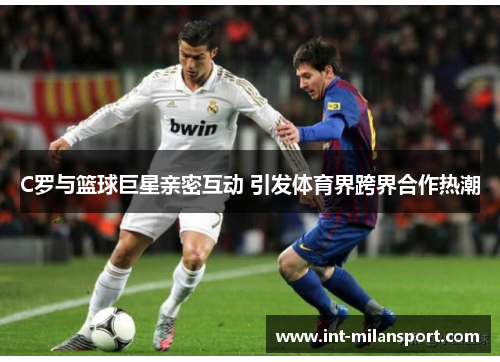 C罗与篮球巨星亲密互动 引发体育界跨界合作热潮