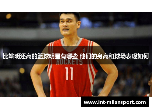 比姚明还高的篮球明星有哪些 他们的身高和球场表现如何 比姚明还高的篮球明星有哪些 他们的身高和球场表现如何