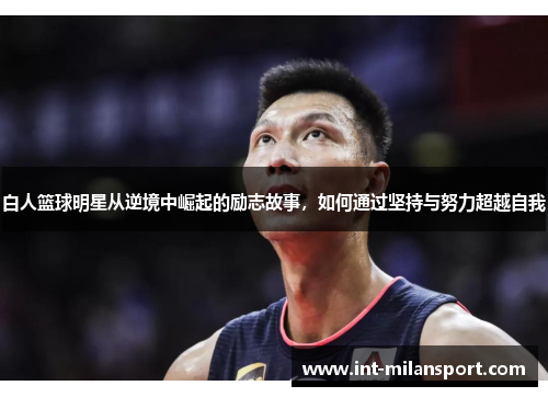 白人篮球明星从逆境中崛起的励志故事,如何通过坚持与努力超越自我 白人篮球明星从逆境中崛起的励志故事,如何通过坚持与努力超越自我