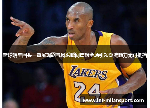 篮球明星回头一瞥展现霸气风采瞬间震撼全场引领潮流魅力无可抵挡 篮球明星回头一瞥展现霸气风采瞬间震撼全场引领潮流魅力无可抵挡