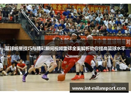 篮球明星技巧与精彩瞬间视频集锦全面解析助你提高篮球水平