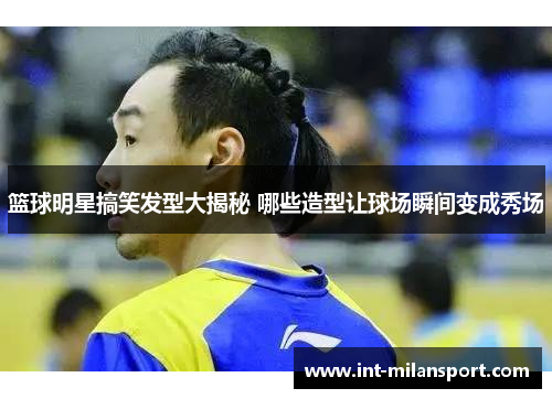篮球明星搞笑发型大揭秘 哪些造型让球场瞬间变成秀场 篮球明星搞笑发型大揭秘 哪些造型让球场瞬间变成秀场