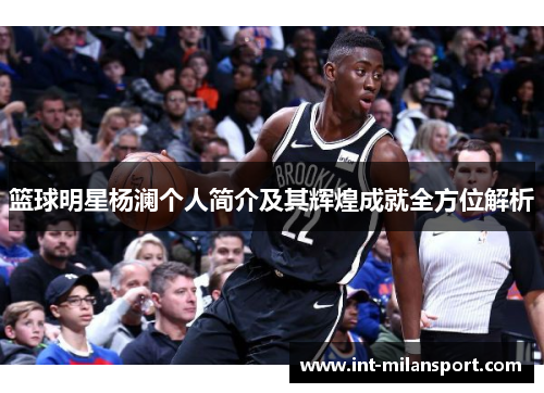 篮球明星杨澜个人简介及其辉煌成就全方位解析 篮球明星杨澜个人简介及其辉煌成就全方位解析