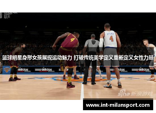 篮球明星身形女孩展现运动魅力 打破传统美学定义重新定义女性力量 篮球明星身形女孩展现运动魅力 打破传统美学定义重新定义女性力量
