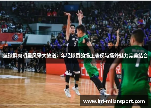 篮球鲜肉明星风采大放送:年轻球员的场上表现与场外魅力完美结合 篮球鲜肉明星风采大放送:年轻球员的场上表现与场外魅力完美结合