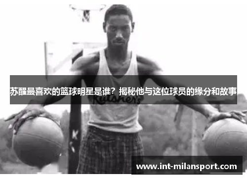 苏醒最喜欢的篮球明星是谁?揭秘他与这位球员的缘分和故事 苏醒最喜欢的篮球明星是谁?揭秘他与这位球员的缘分和故事